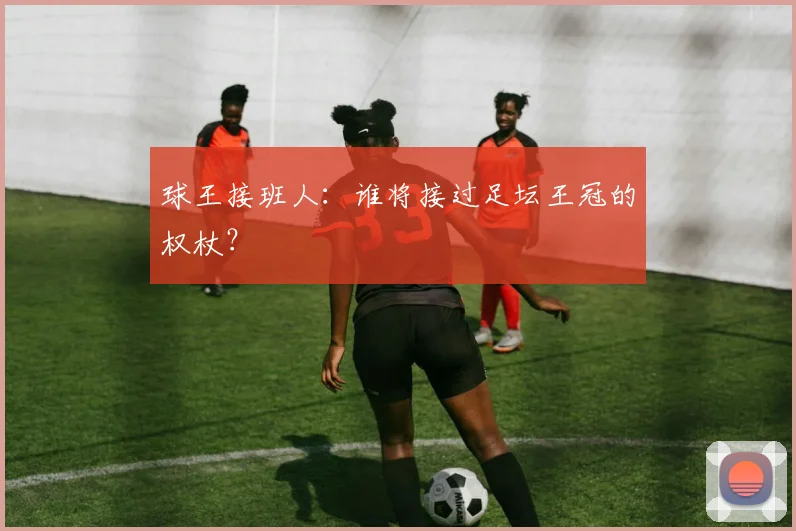 球王接班人:谁将接过足坛王冠的权杖?