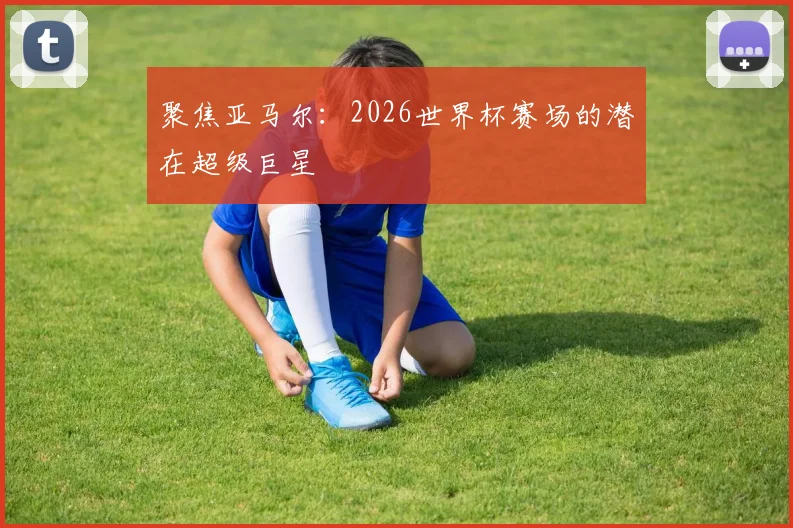 聚焦亚马尔:2026世界杯赛场的潜在超级巨星