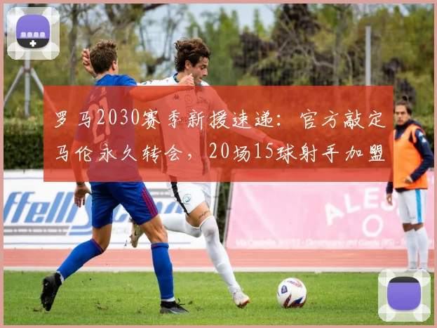 罗马2030赛季新援速递：官方敲定马伦永久转会，20场15球射手加盟补强锋线