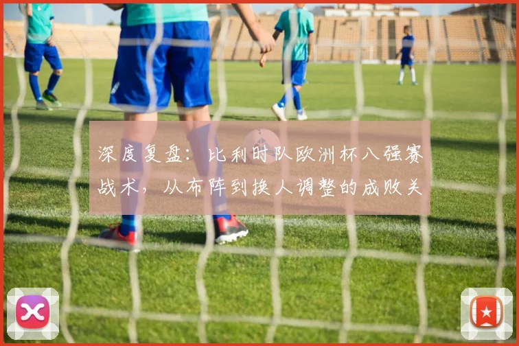 深度复盘:比利时队欧洲杯八强赛战术,从布阵到换人调整的成败关键