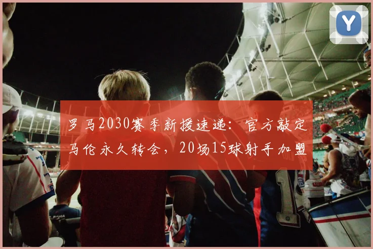 罗马2030赛季新援速递:官方敲定马伦永久转会,20场15球射手加盟补强锋线