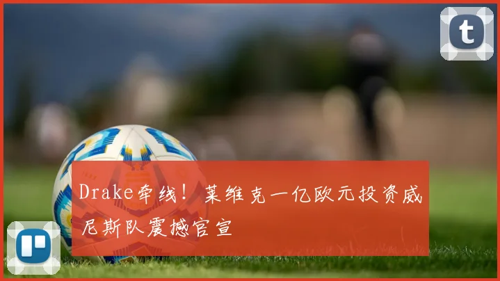 Drake牵线!莱维克一亿欧元投资威尼斯队震撼官宣
