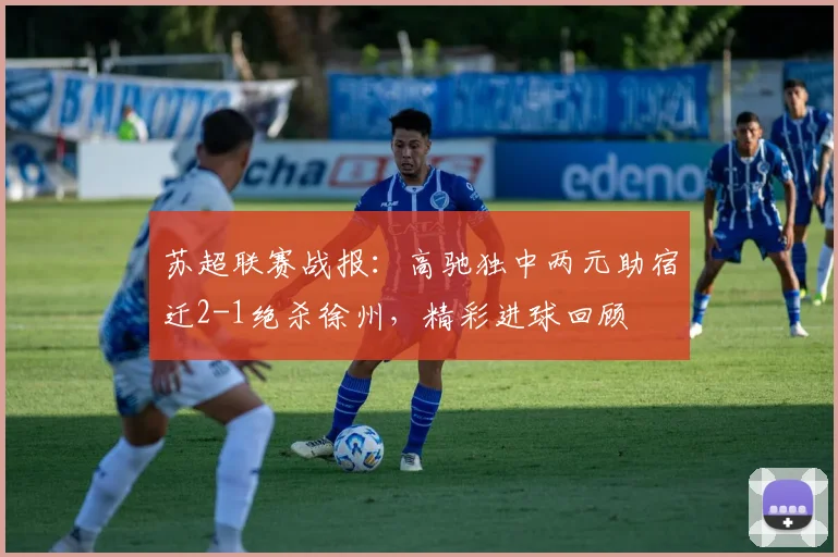 苏超联赛战报:高驰独中两元助宿迁2-1绝杀徐州,精彩进球回顾