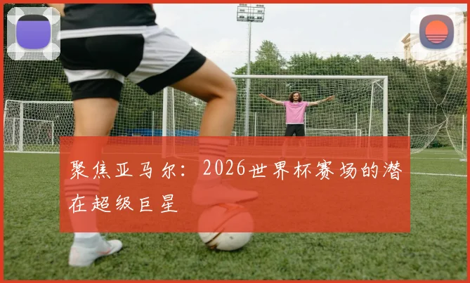 聚焦亚马尔:2026世界杯赛场的潜在超级巨星