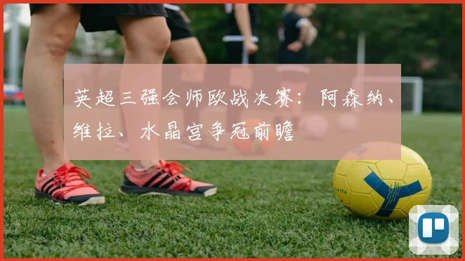 英超三强会师欧战决赛:阿森纳、维拉、水晶宫争冠前瞻