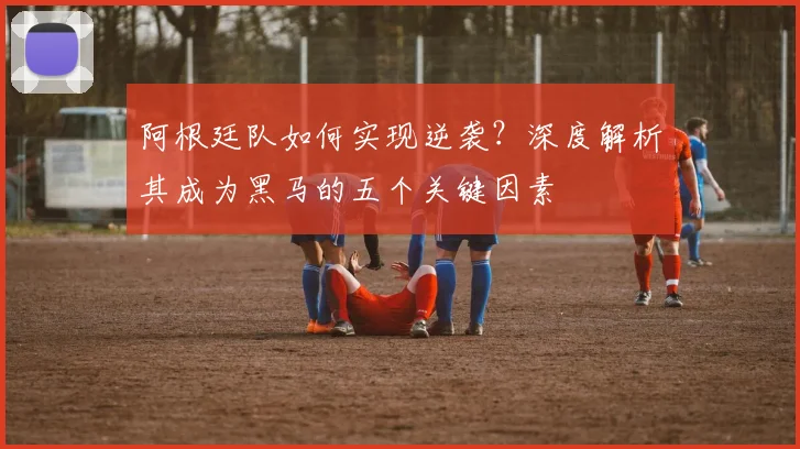 阿根廷队如何实现逆袭？深度解析其成为黑马的五个关键因素