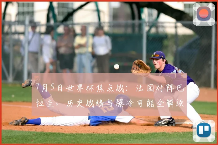 7月5日世界杯焦点战：法国对阵巴拉圭，历史战绩与爆冷可能全解读